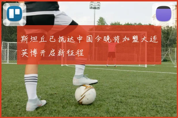 斯坦丘已抵达中国今晚将加盟大连英博开启新征程