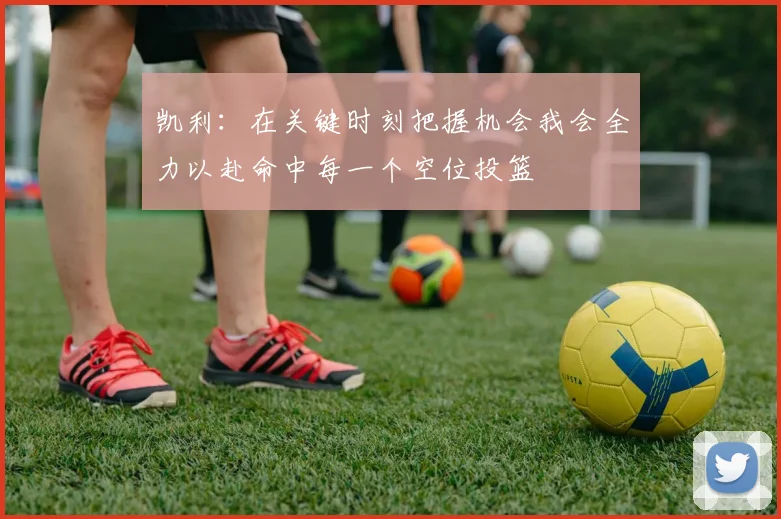 凯利：在关键时刻把握机会我会全力以赴命中每一个空位投篮