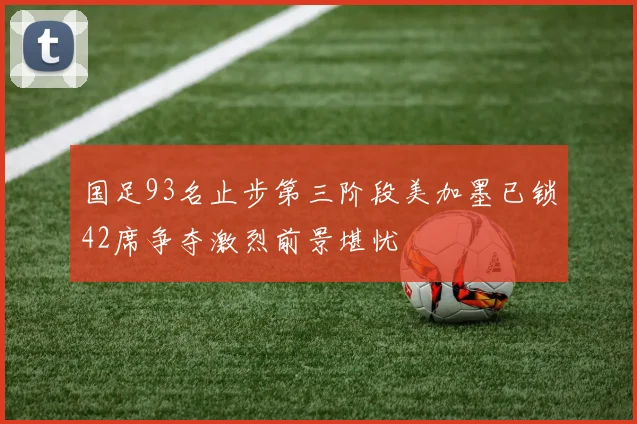 国足93名止步第三阶段美加墨已锁42席争夺激烈前景堪忧