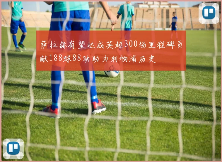 萨拉赫有望达成英超300场里程碑贡献188球88助助力利物浦历史