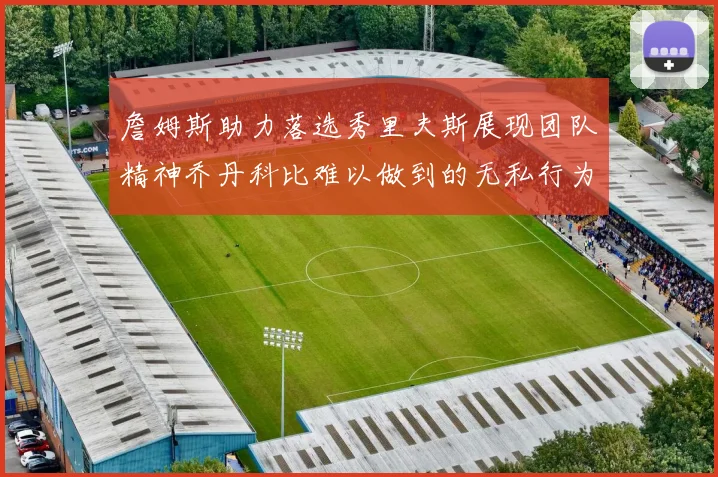 詹姆斯助力落选秀里夫斯展现团队精神乔丹科比难以做到的无私行为
