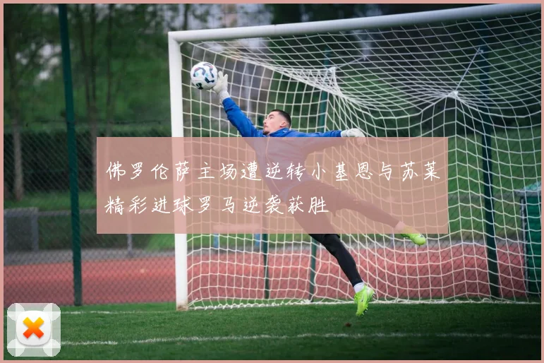 佛罗伦萨主场遭逆转小基恩与苏莱精彩进球罗马逆袭获胜