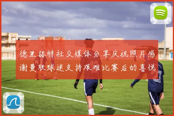 德里赫特社交媒体分享庆祝照片感谢曼联球迷支持艰难比赛后的喜悦