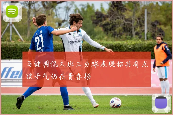 马健调侃文班三分球表现称其有点孩子气仍在青春期