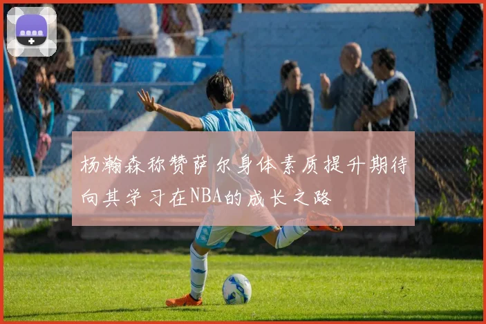 杨瀚森称赞萨尔身体素质提升期待向其学习在NBA的成长之路