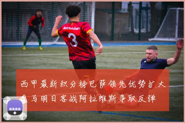 西甲最新积分榜巴萨领先优势扩大皇马明日客战阿拉维斯争取反弹