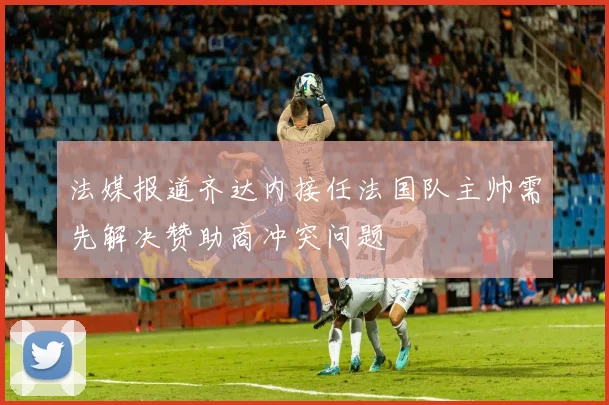 法媒报道齐达内接任法国队主帅需先解决赞助商冲突问题