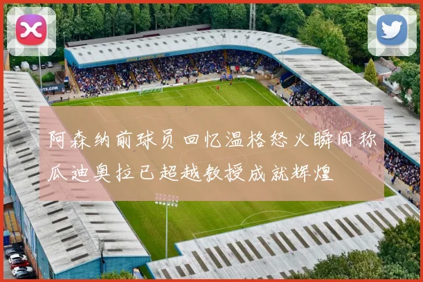 阿森纳前球员回忆温格怒火瞬间称瓜迪奥拉已超越教授成就辉煌