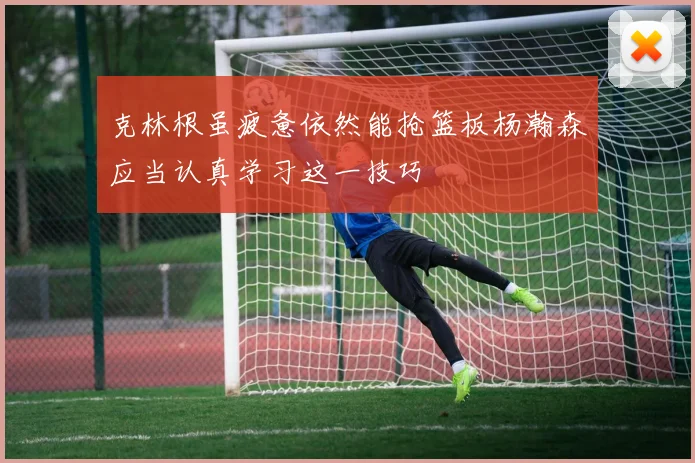 克林根虽疲惫依然能抢篮板杨瀚森应当认真学习这一技巧