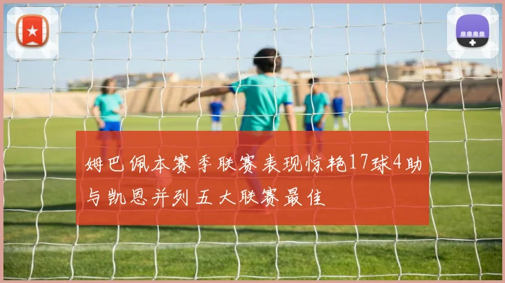 姆巴佩本赛季联赛表现惊艳17球4助与凯恩并列五大联赛最佳