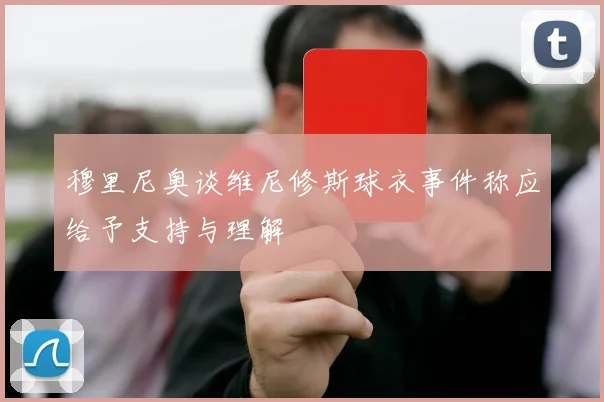 穆里尼奥谈维尼修斯球衣事件称应给予支持与理解
