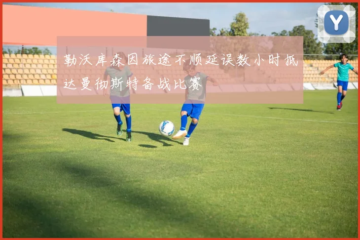 勒沃库森因旅途不顺延误数小时抵达曼彻斯特备战比赛