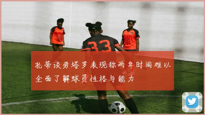 孔蒂谈劳塔罗表现称两年时间难以全面了解球员性格与能力