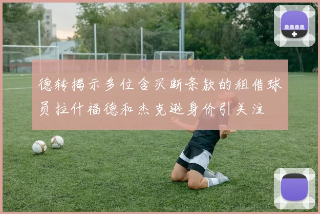 德转揭示多位含买断条款的租借球员拉什福德和杰克逊身价引关注