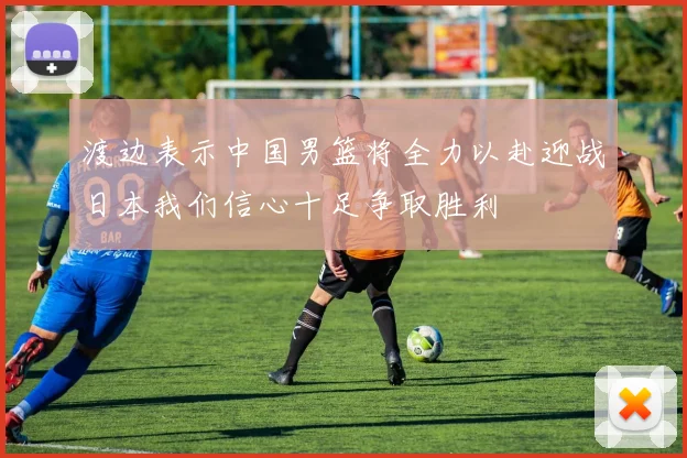 渡边表示中国男篮将全力以赴迎战日本我们信心十足争取胜利