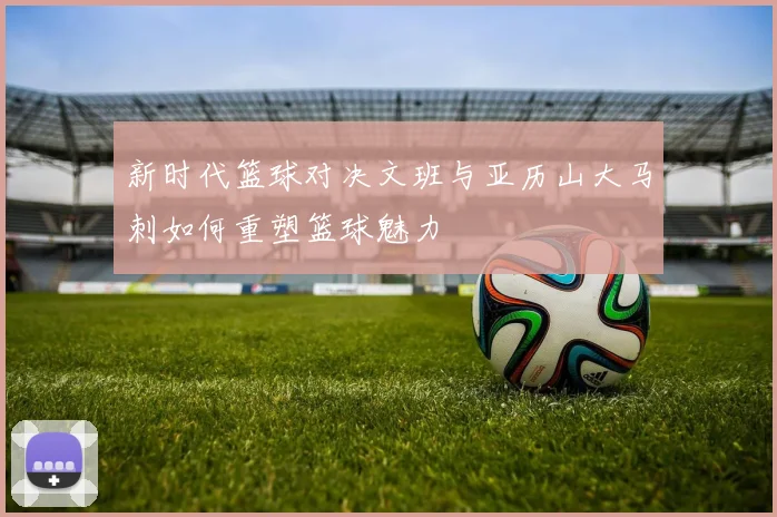 新时代篮球对决文班与亚历山大马刺如何重塑篮球魅力