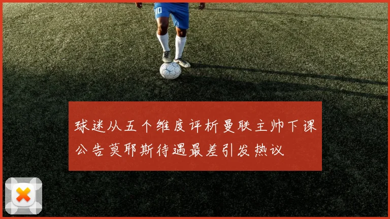 球迷从五个维度评析曼联主帅下课公告莫耶斯待遇最差引发热议