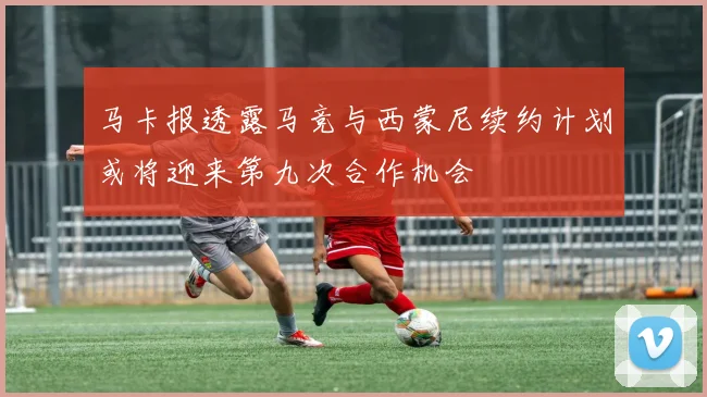 马卡报透露马竞与西蒙尼续约计划或将迎来第九次合作机会