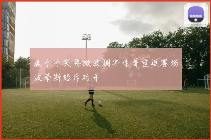 鹿牛冲突再掀波澜字母哥重返赛场波蒂斯怒斥对手