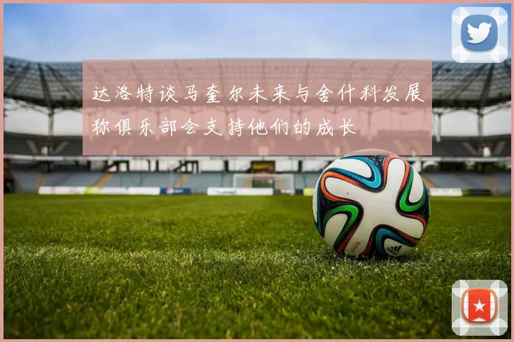 达洛特谈马奎尔未来与舍什科发展称俱乐部会支持他们的成长