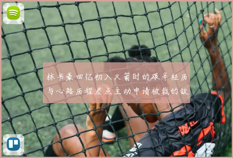林书豪回忆初入火箭时的艰辛经历与心路历程差点主动申请被裁的故事