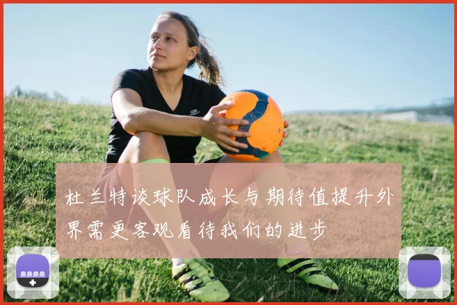 杜兰特谈球队成长与期待值提升外界需更客观看待我们的进步