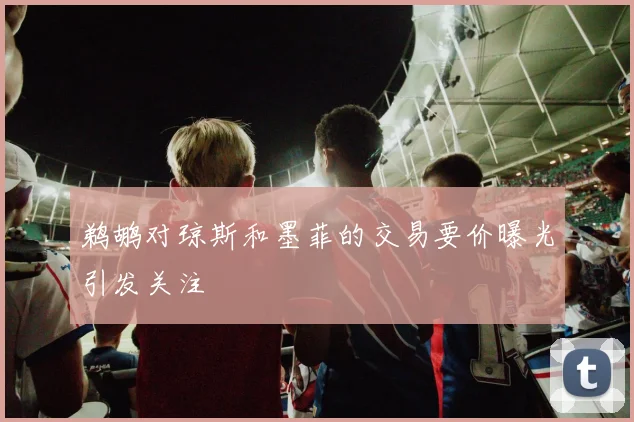 鹈鹕对琼斯和墨菲的交易要价曝光引发关注