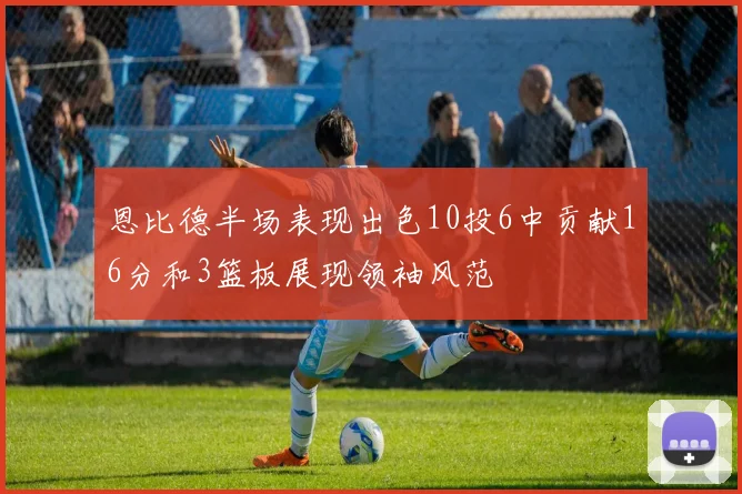 恩比德半场表现出色10投6中贡献16分和3篮板展现领袖风范