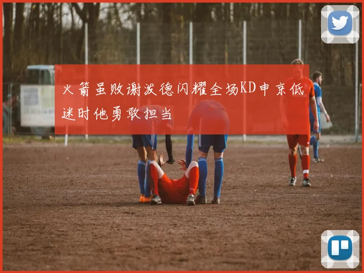 火箭虽败谢泼德闪耀全场KD申京低迷时他勇敢担当