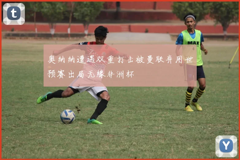 奥纳纳遭遇双重打击被曼联弃用世预赛出局无缘非洲杯