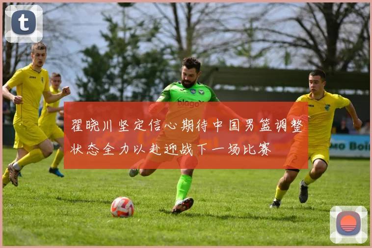 翟晓川坚定信心期待中国男篮调整状态全力以赴迎战下一场比赛