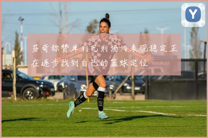 芬奇称赞库利巴利场均表现稳定正在逐步找到自己的篮球定位