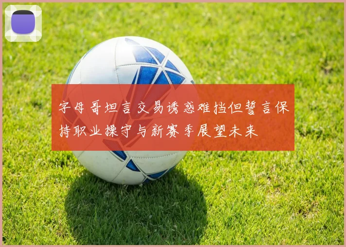 字母哥坦言交易诱惑难挡但誓言保持职业操守与新赛季展望未来