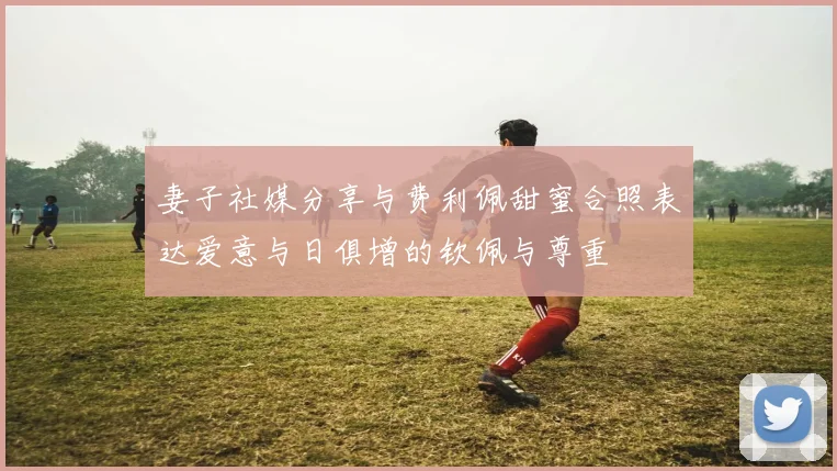 妻子社媒分享与费利佩甜蜜合照表达爱意与日俱增的钦佩与尊重