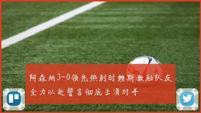阿森纳3-0领先热刺时赖斯激励队友全力以赴誓言彻底击溃对手