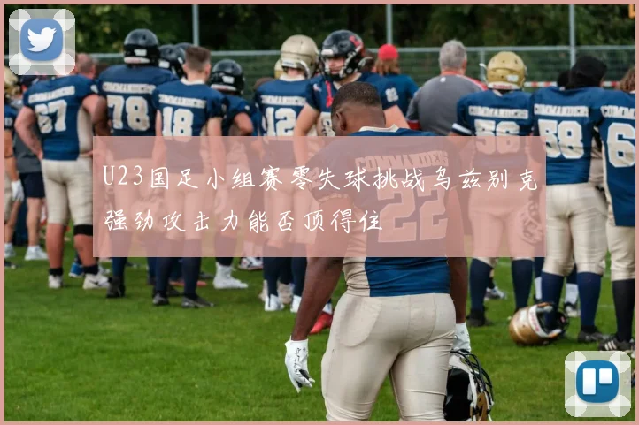 U23国足小组赛零失球挑战乌兹别克强劲攻击力能否顶得住