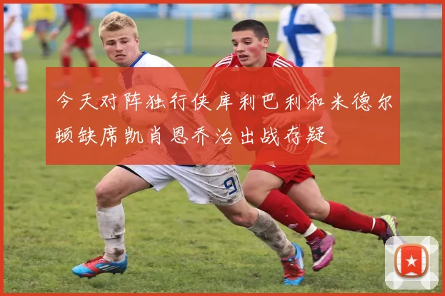 今天对阵独行侠库利巴利和米德尔顿缺席凯肖恩乔治出战存疑